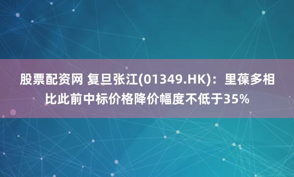 股票配资网 复旦张江(01349.HK)：里葆多相比此前中标价格降价幅度不低于35%