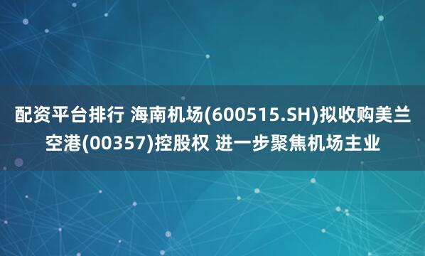 配资平台排行 海南机场(600515.SH)拟收购美兰空港(00357)控股权 进一步聚焦机场主业
