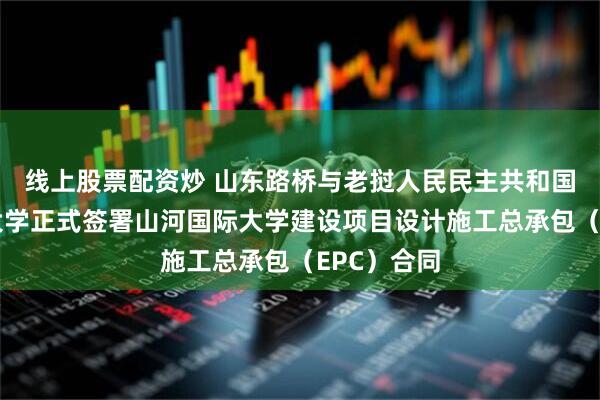 线上股票配资炒 山东路桥与老挝人民民主共和国山河国际大学正式签署山河国际大学建设项目设计施工总承包（EPC）合同