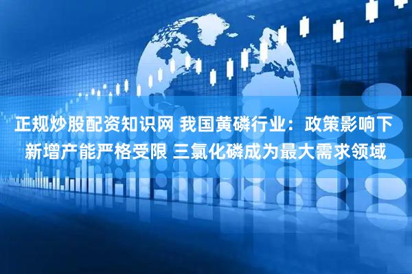 正规炒股配资知识网 我国黄磷行业：政策影响下 新增产能严格受限 三氯化磷成为最大需求领域