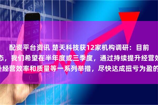 配资平台资讯 楚天科技获12家机构调研：目前，一季度仍处于亏损状态，我们希望在半年度或三季度，通过持续提升经营效率和质量等一系列举措，尽快达成扭亏为盈的目标（附调研问答）