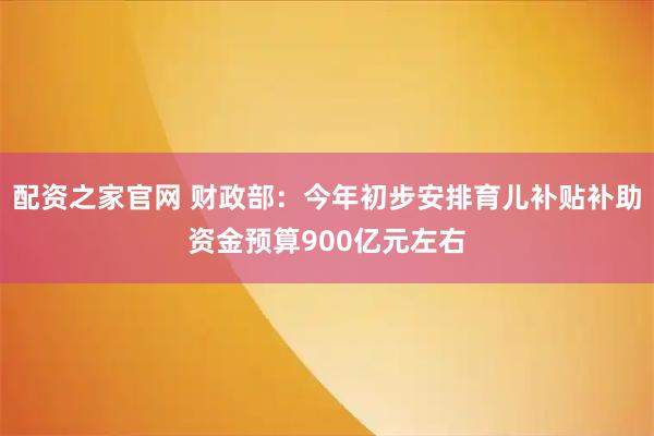 配资之家官网 财政部：今年初步安排育儿补贴补助资金预算900亿元左右