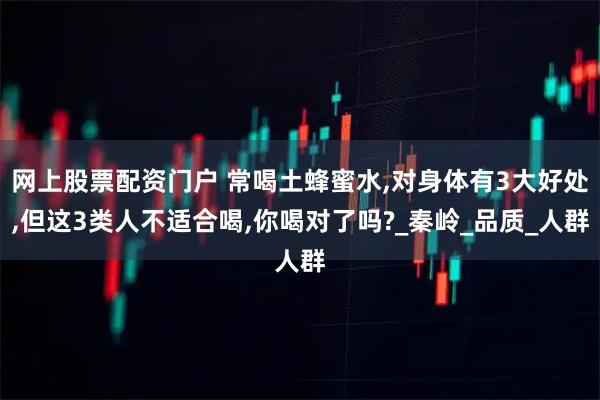 网上股票配资门户 常喝土蜂蜜水,对身体有3大好处,但这3类人不适合喝,你喝对了吗?_秦岭_品质_人群