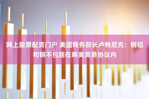 网上股票配资门户 美国商务部长卢特尼克：钢铝和铜不包括在韩美贸易协议内