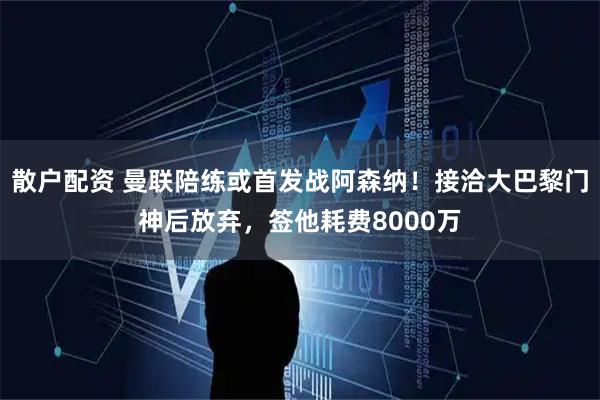 散户配资 曼联陪练或首发战阿森纳！接洽大巴黎门神后放弃，签他耗费8000万