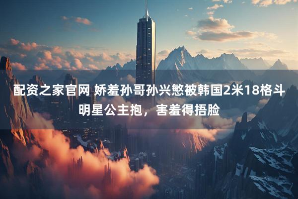 配资之家官网 娇羞孙哥孙兴慜被韩国2米18格斗明星公主抱，害羞得捂脸