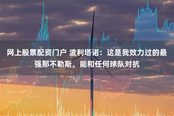 网上股票配资门户 波利塔诺：这是我效力过的最强那不勒斯，能和任何球队对抗