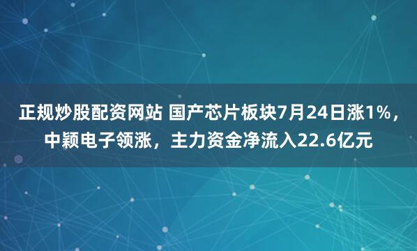 正规炒股配资网站 国产芯片板块7月24日涨1%，中颖电子领涨，主力资金净流入22.6亿元