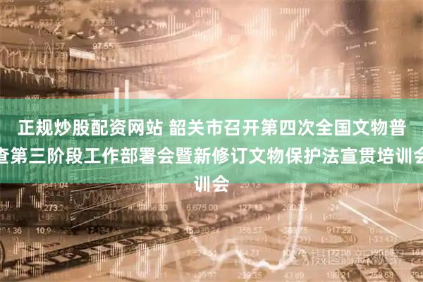 正规炒股配资网站 韶关市召开第四次全国文物普查第三阶段工作部署会暨新修订文物保护法宣贯培训会