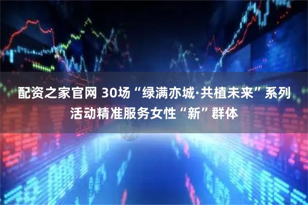 配资之家官网 30场“绿满亦城·共植未来”系列活动精准服务女性“新”群体