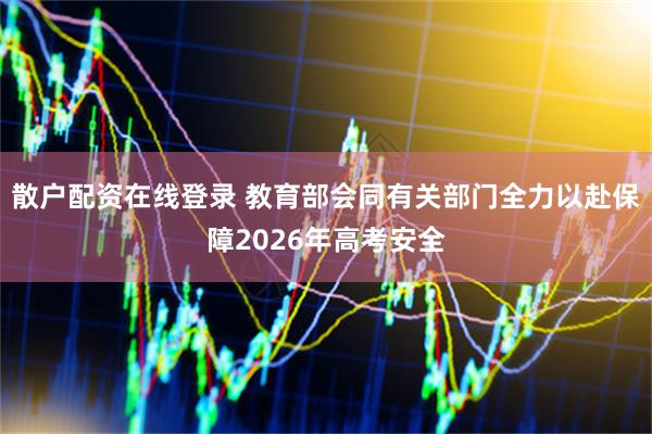 散户配资在线登录 教育部会同有关部门全力以赴保障2026年高考安全