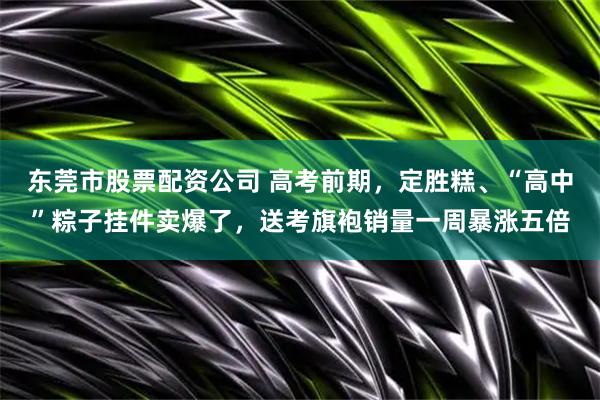 东莞市股票配资公司 高考前期，定胜糕、“高中”粽子挂件卖爆了，送考旗袍销量一周暴涨五倍