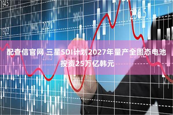 配查信官网 三星SDI计划2027年量产全固态电池 投资25万亿韩元